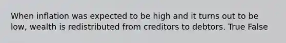 When inflation was expected to be high and it turns out to be low, wealth is redistributed from creditors to debtors. True False