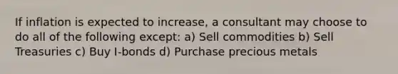 If inflation is expected to increase, a consultant may choose to do all of the following except: a) Sell commodities b) Sell Treasuries c) Buy I-bonds d) Purchase precious metals