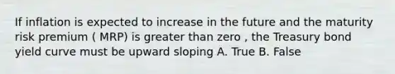 If inflation is expected to increase in the future and the maturity risk premium ( MRP) is <a href='https://www.questionai.com/knowledge/ktgHnBD4o3-greater-than' class='anchor-knowledge'>greater than</a> zero , the Treasury bond yield curve must be upward sloping A. True B. False