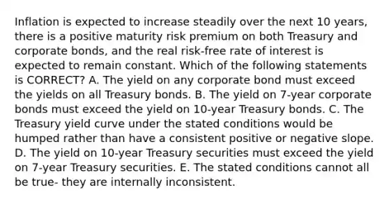 Inflation is expected to increase steadily over the next 10 years, there is a positive maturity risk premium on both Treasury and corporate bonds, and the real risk-free rate of interest is expected to remain constant. Which of the following statements is CORRECT? A. The yield on any corporate bond must exceed the yields on all Treasury bonds. B. The yield on 7-year corporate bonds must exceed the yield on 10-year Treasury bonds. C. The Treasury yield curve under the stated conditions would be humped rather than have a consistent positive or negative slope. D. The yield on 10-year Treasury securities must exceed the yield on 7-year Treasury securities. E. The stated conditions cannot all be true- they are internally inconsistent.