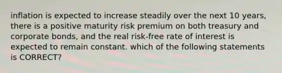 inflation is expected to increase steadily over the next 10 years, there is a positive maturity risk premium on both treasury and corporate bonds, and the real risk-free rate of interest is expected to remain constant. which of the following statements is CORRECT?