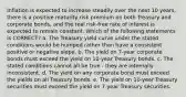 Inflation is expected to increase steadily over the next 10 years, there is a positive maturity risk premium on both Treasury and corporate bonds, and the real risk-free rate of interest is expected to remain constant. Which of the following statements is CORRECT? a. The Treasury yield curve under the stated conditions would be humped rather than have a consistent positive or negative slope. b. The yield on 7-year corporate bonds must exceed the yield on 10-year Treasury bonds. c. The stated conditions cannot all be true - they are internally inconsistent. d. The yield on any corporate bond must exceed the yields on all Treasury bonds. e. The yield on 10-year Treasury securities must exceed the yield on 7-year Treasury securities.