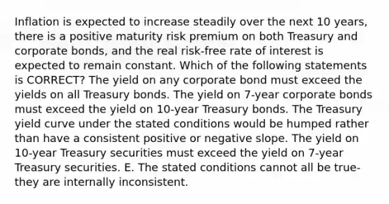 Inflation is expected to increase steadily over the next 10 years, there is a positive maturity risk premium on both Treasury and corporate bonds, and the real risk-free rate of interest is expected to remain constant. Which of the following statements is CORRECT? The yield on any corporate bond must exceed the yields on all Treasury bonds. The yield on 7-year corporate bonds must exceed the yield on 10-year Treasury bonds. The Treasury yield curve under the stated conditions would be humped rather than have a consistent positive or negative slope. The yield on 10-year Treasury securities must exceed the yield on 7-year Treasury securities. E. The stated conditions cannot all be true- they are internally inconsistent.