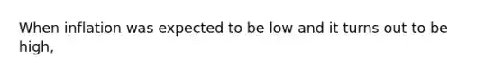 When inflation was expected to be low and it turns out to be high,