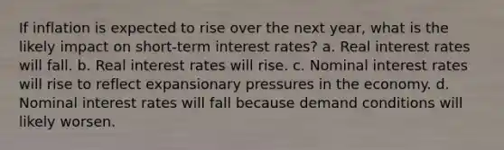 If inflation is expected to rise over the next year, what is the likely impact on short-term interest rates? a. Real interest rates will fall. b. Real interest rates will rise. c. Nominal interest rates will rise to reflect expansionary pressures in the economy. d. Nominal interest rates will fall because demand conditions will likely worsen.