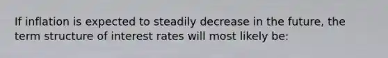 If inflation is expected to steadily decrease in the future, the term structure of interest rates will most likely be: