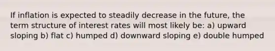 If inflation is expected to steadily decrease in the future, the term structure of interest rates will most likely be: a) upward sloping b) flat c) humped d) downward sloping e) double humped