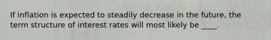 If inflation is expected to steadily decrease in the future, the term structure of interest rates will most likely be ____.