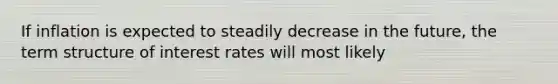 If inflation is expected to steadily decrease in the future, the term structure of interest rates will most likely