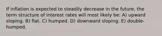 If inflation is expected to steadily decrease in the future, the term structure of interest rates will most likely be: A) upward sloping. B) flat. C) humped. D) downward sloping. E) double-humped.