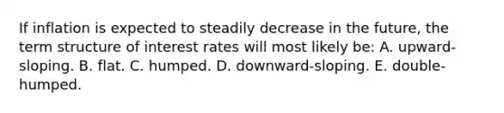 If inflation is expected to steadily decrease in the future, the term structure of interest rates will most likely be: A. upward-sloping. B. flat. C. humped. D. downward-sloping. E. double-humped.