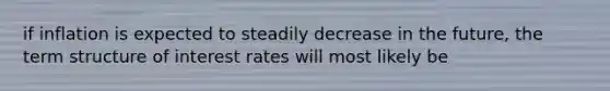 if inflation is expected to steadily decrease in the future, the term structure of interest rates will most likely be