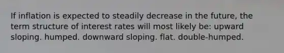 If inflation is expected to steadily decrease in the future, the term structure of interest rates will most likely be: upward sloping. humped. downward sloping. flat. double-humped.