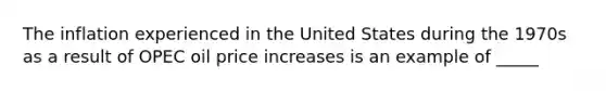 The inflation experienced in the United States during the 1970s as a result of OPEC oil price increases is an example of _____