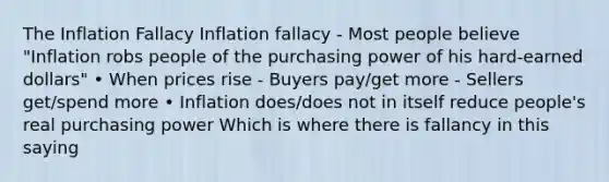 The Inflation Fallacy Inflation fallacy - Most people believe "Inflation robs people of the purchasing power of his hard-earned dollars" • When prices rise - Buyers pay/get more - Sellers get/spend more • Inflation does/does not in itself reduce people's real purchasing power Which is where there is fallancy in this saying