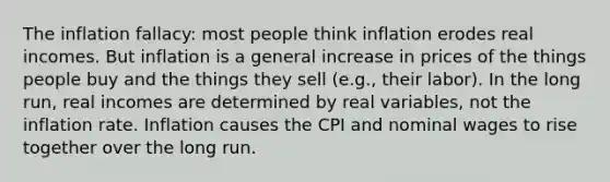 The inflation fallacy: most people think inflation erodes real incomes. But inflation is a general increase in prices of the things people buy and the things they sell (e.g., their labor). In the long run, real incomes are determined by real variables, not the inflation rate. Inflation causes the CPI and nominal wages to rise together over the long run.