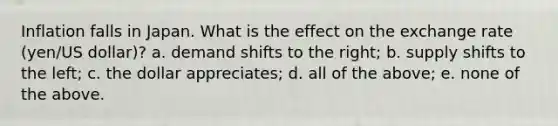 Inflation falls in Japan. What is the effect on the exchange rate (yen/US dollar)? a. demand shifts to the right; b. supply shifts to the left; c. the dollar appreciates; d. all of the above; e. none of the above.