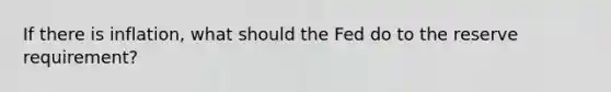 If there is inflation, what should the Fed do to the reserve requirement?