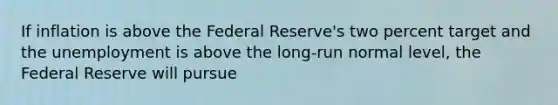 If inflation is above the Federal Reserve's two percent target and the unemployment is above the long-run normal level, the Federal Reserve will pursue