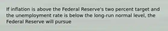 If inflation is above the Federal Reserve's two percent target and the unemployment rate is below the long-run normal level, the Federal Reserve will pursue