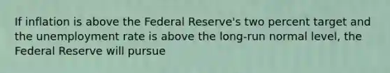 If inflation is above the Federal Reserve's two percent target and the <a href='https://www.questionai.com/knowledge/kh7PJ5HsOk-unemployment-rate' class='anchor-knowledge'>unemployment rate</a> is above the long-run normal level, the Federal Reserve will pursue