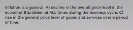 Inflation is a general: A) decline in the overall price level in the economy. B)problem at ALL times during the business cycle. C) rise in the general price level of goods and services over a period of time.