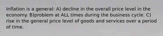 Inflation is a general: A) decline in the overall price level in the economy. B)problem at ALL times during the business cycle. C) rise in the general price level of goods and services over a period of time.