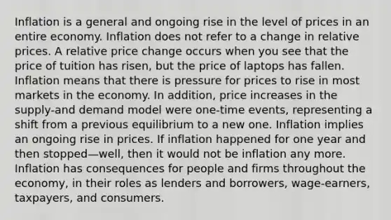 Inflation is a general and ongoing rise in the level of prices in an entire economy. Inflation does not refer to a change in relative prices. A relative price change occurs when you see that the price of tuition has risen, but the price of laptops has fallen. Inflation means that there is pressure for prices to rise in most markets in the economy. In addition, price increases in the supply-and demand model were one-time events, representing a shift from a previous equilibrium to a new one. Inflation implies an ongoing rise in prices. If inflation happened for one year and then stopped—well, then it would not be inflation any more. Inflation has consequences for people and firms throughout the economy, in their roles as lenders and borrowers, wage-earners, taxpayers, and consumers.