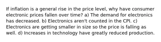 If inflation is a general rise in the price level, why have consumer electronic prices fallen over time? a) The demand for electronics has decreased. b) Electronics aren't counted in the CPI. c) Electronics are getting smaller in size so the price is falling as well. d) Increases in technology have greatly reduced production.