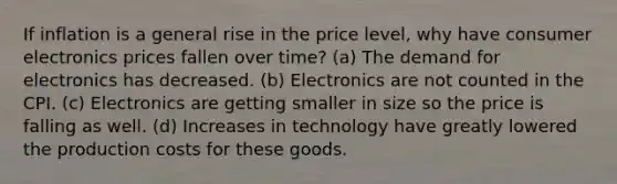 If inflation is a general rise in the price level, why have consumer electronics prices fallen over time? (a) The demand for electronics has decreased. (b) Electronics are not counted in the CPI. (c) Electronics are getting smaller in size so the price is falling as well. (d) Increases in technology have greatly lowered the production costs for these goods.