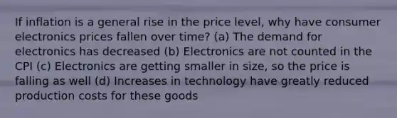 If inflation is a general rise in the price level, why have consumer electronics prices fallen over time? (a) The demand for electronics has decreased (b) Electronics are not counted in the CPI (c) Electronics are getting smaller in size, so the price is falling as well (d) Increases in technology have greatly reduced production costs for these goods