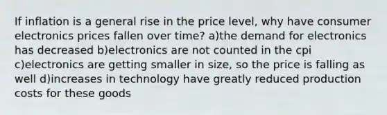 If inflation is a general rise in the price level, why have consumer electronics prices fallen over time? a)the demand for electronics has decreased b)electronics are not counted in the cpi c)electronics are getting smaller in size, so the price is falling as well d)increases in technology have greatly reduced production costs for these goods