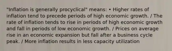 "Inflation is generally procyclical" means: • Higher rates of inflation tend to precede periods of high economic growth. / The rate of inflation tends to rise in periods of high economic growth and fall in periods of low economic growth. / Prices on average rise in an economic expansion but fall after a business cycle peak. / More inflation results in less capacity utilization