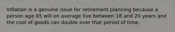 Inflation is a genuine issue for retirement planning because a person age 65 will on average live between 18 and 20 years and the cost of goods can double over that period of time.