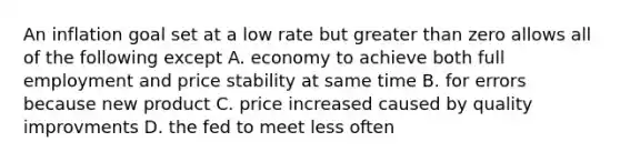 An inflation goal set at a low rate but greater than zero allows all of the following except A. economy to achieve both full employment and price stability at same time B. for errors because new product C. price increased caused by quality improvments D. the fed to meet less often