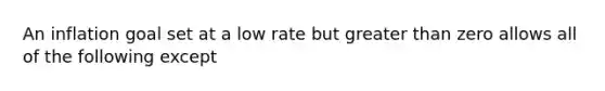 An inflation goal set at a low rate but greater than zero allows all of the following except