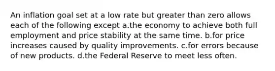 An inflation goal set at a low rate but greater than zero allows each of the following except a.the economy to achieve both full employment and price stability at the same time. b.for price increases caused by quality improvements. c.for errors because of new products. d.the Federal Reserve to meet less often.