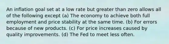 An inflation goal set at a low rate but greater than zero allows all of the following except (a) The economy to achieve both full employment and price stability at the same time. (b) For errors because of new products. (c) For price increases caused by quality improvements. (d) The Fed to meet less often.