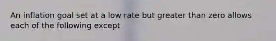 An inflation goal set at a low rate but greater than zero allows each of the following except