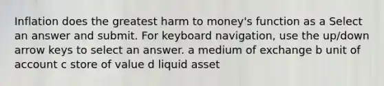 Inflation does the greatest harm to money's function as a Select an answer and submit. For keyboard navigation, use the up/down arrow keys to select an answer. a medium of exchange b unit of account c store of value d liquid asset