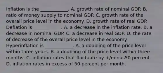 Inflation is the​ ____________. A. growth rate of nominal GDP. B. ratio of money supply to nominal GDP. C. growth rate of the overall price level in the economy. D. growth rate of real GDP. Deflation is​ ____________. A. a decrease in the inflation rate. B. a decrease in nominal GDP. C. a decrease in real GDP. D. the rate of decrease of the overall price level in the economy. Hyperinflation is​ ____________. A. a doubling of the price level within three years. B. a doubling of the price level within three months. C. inflation rates that fluctuate by ​+/minus50 percent. D. inflation rates in excess of 50 percent per month.