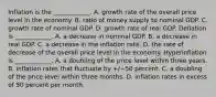 Inflation is the​ ____________. A. growth rate of the overall price level in the economy. B. ratio of money supply to nominal GDP. C. growth rate of nominal GDP. D. growth rate of real GDP. Deflation is​ ____________. A. a decrease in nominal GDP. B. a decrease in real GDP. C. a decrease in the inflation rate. D. the rate of decrease of the overall price level in the economy. Hyperinflation is​ ____________. A. a doubling of the price level within three years. B. inflation rates that fluctuate by ​+/−50 percent. C. a doubling of the price level within three months. D. inflation rates in excess of 50 percent per month.