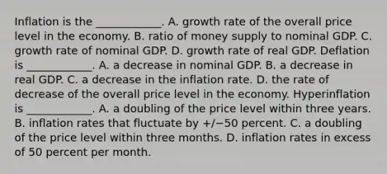 Inflation is the​ ____________. A. growth rate of the overall price level in the economy. B. ratio of money supply to nominal GDP. C. growth rate of nominal GDP. D. growth rate of real GDP. Deflation is​ ____________. A. a decrease in nominal GDP. B. a decrease in real GDP. C. a decrease in the inflation rate. D. the rate of decrease of the overall price level in the economy. Hyperinflation is​ ____________. A. a doubling of the price level within three years. B. inflation rates that fluctuate by ​+/−50 percent. C. a doubling of the price level within three months. D. inflation rates in excess of 50 percent per month.