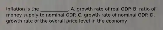 Inflation is the​ ____________. A. growth rate of real GDP. B. ratio of money supply to nominal GDP. C. growth rate of nominal GDP. D. growth rate of the overall price level in the economy.