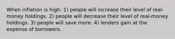 When inflation is high: 1) people will increase their level of real-money holdings. 2) people will decrease their level of real-money holdings. 3) people will save more. 4) lenders gain at the expense of borrowers.