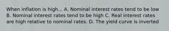 When inflation is high... A. Nominal interest rates tend to be low B. Nominal interest rates tend to be high C. Real interest rates are high relative to nominal rates. D. The yield curve is inverted