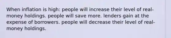 When inflation is high: people will increase their level of real-money holdings. people will save more. lenders gain at the expense of borrowers. people will decrease their level of real-money holdings.