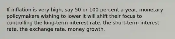 If inflation is very high, say 50 or 100 percent a year, monetary policymakers wishing to lower it will shift their focus to controlling the long-term interest rate. the short-term interest rate. the exchange rate. money growth.