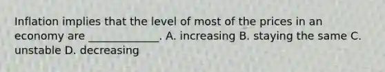 Inflation implies that the level of most of the prices in an economy are _____________. A. increasing B. staying the same C. unstable D. decreasing