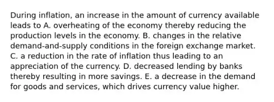 During inflation, an increase in the amount of currency available leads to A. overheating of the economy thereby reducing the production levels in the economy. B. changes in the relative demand-and-supply conditions in the foreign exchange market. C. a reduction in the rate of inflation thus leading to an appreciation of the currency. D. decreased lending by banks thereby resulting in more savings. E. a decrease in the demand for goods and services, which drives currency value higher.